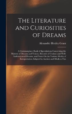 The Literature and Curiosities of Dreams: A Commonplace Book of Speculations Concerning the Mystery of Dreams and Visions, Records of Curious and Well-Authenticated Dreams, and Notes On the Various Modes of Interpretation Adopted in Ancient and Modern Tim - Grant, Alexander Henley