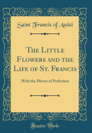 The Little Flowers and the Life of St. Francis: With the Mirror of Perfection (Classic Reprint)