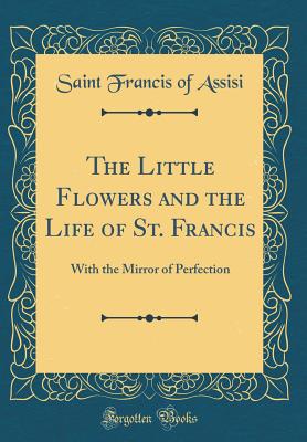 The Little Flowers and the Life of St. Francis: With the Mirror of Perfection (Classic Reprint) - Assisi, Saint Francis of