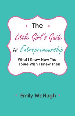 The Little Girl's Guide to Entrepreneurship: What I Know Now That I Sure Wish I Knew Then - McHugh, Michael (Editor), and McHugh, Emily