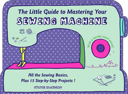 The Little Guide to Mastering Your Sewing Machine: All the Sewing Basics, Plus 15 Step-By-Step Projects