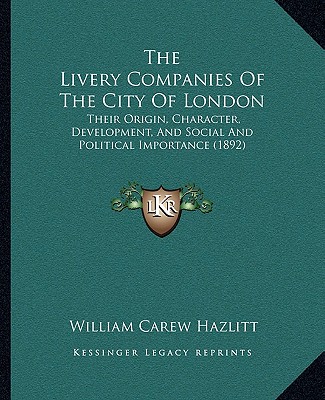 The Livery Companies Of The City Of London: Their Origin, Character, Development, And Social And Political Importance (1892) - Hazlitt, William Carew