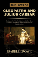 The Lives of Cleopatra and Julius Caesar: The Queen Who Was Worshiped as a Goddess-Even in Rome: A Tale of Power, Politics, and Scandal and Their Love Story