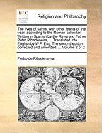 The Lives of Saints, With Other Feasts of the Year, According to the Roman Calendar. Written in Spanish by the Reverend Father Peter Ribadeneira, ... Translated Into English by W.P. Esq; The Second Edition Corrected and Amended. ... of 2; Volume 1