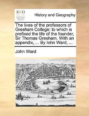 The lives of the professors of Gresham College: to which is prefixed the life of the founder, Sir Thomas Gresham. With an appendix, ... By Iohn Ward, ... - Ward, John