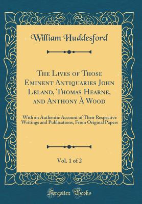 The Lives of Those Eminent Antiquaries John Leland, Thomas Hearne, and Anthony  Wood, Vol. 1 of 2: With an Authentic Account of Their Respective Writings and Publications, from Original Papers (Classic Reprint) - Huddesford, William