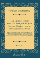 The Lives of Those Eminent Antiquaries, John Leland, Thomas Hearne, and Anthony A. Wood, Vol. 1 of 2: With an Authentick Account of Their Respective Writings and Publications, from Original Papers; In Which Are Occasionally Inserted, Memoirs Relating to M