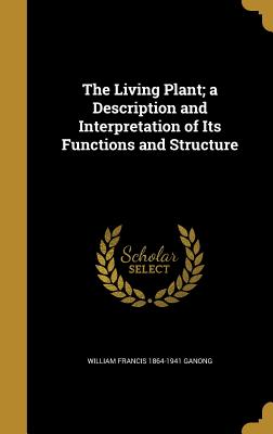 The Living Plant; a Description and Interpretation of Its Functions and Structure - Ganong, William Francis 1864-1941