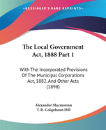 The Local Government Act, 1888 Part 1: With The Incorporated Provisions Of The Municipal Corporations Act, 1882, And Other Acts (1898)