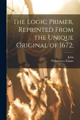 The Logic Primer, Reprinted From the Unique Original of 1672; - Eliot, John 1604-1690, and Eames, Wilberforce 1855-1937 (Creator)