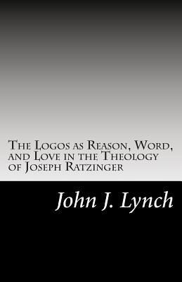 The Logos as Reason, Word, and Love in the Theology of Joseph Ratzinger - Lynch, John J