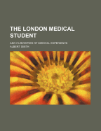 The London Medical Student; And Curiosities of Medical Experience