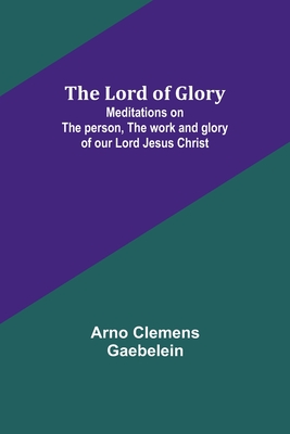 The Lord of Glory: Meditations on the person, the work and glory of our Lord Jesus Christ - Gaebelein, Arno Clemens