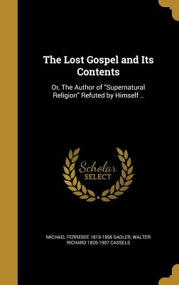 The Lost Gospel and Its Contents: Or, The Author of "Supernatural Religion" Refuted by Himself .. - Sadler, Michael Ferrebee 1819-1895, and Cassels, Walter Richard 1826-1907