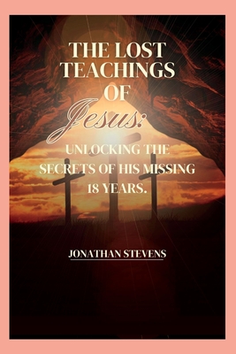 The Lost Teachings of Jesus: Unlocking the Secrets of His Missing 18 Years - Stevens, Jonathan