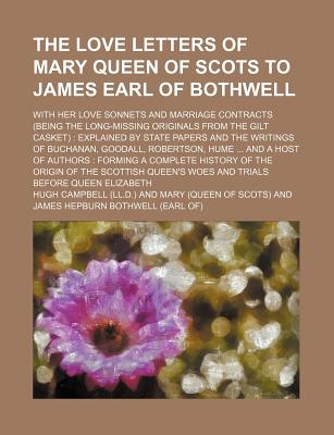 The Love Letters of Mary Queen of Scots to James Earl of Bothwell; With Her Love Sonnets and Marriage Contracts (Being the Long-Missing Originals from the Gilt Casket) Explained by State Papers and the Writings of Buchanan, Goodall, - Campbell, Hugh, M.D