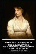 The Love Letters of Mary Wollstonecraft to Gilbert Imlay: "I never wanted but your heart-that gone, you have nothing more to give"