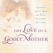 The Love of a Godly Mother: Stories about Mom from Your Favorite Authors