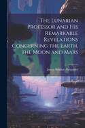 The Lunarian Professor and His Remarkable Revelations Concerning the Earth, the Moon and Mars