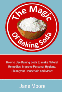 The Magic of Baking Soda: How to Use Baking Soda to Make Natural Remedies, Improve Personal Hygiene, Clean Your Household and More!