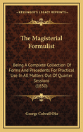 The Magisterial Formulist: Being a Complete Collection of Forms and Precedents for Practical Use in All Matters Out of Quarter Sessions (1850)