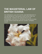 The Magisterial Law of British Guiana: The Ordinance Law, with Notes, and References to the Decisions of the Review Court Affecting the Procedure, Jurisdiction, and Duties of the Stipendiary Justices of the Peace of British Guiana (Classic Reprint)