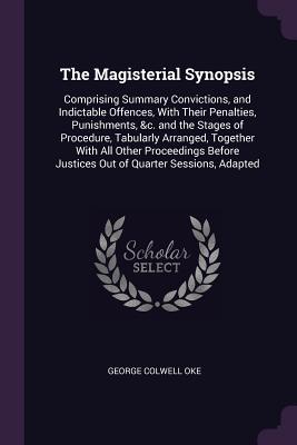 The Magisterial Synopsis: Comprising Summary Convictions, and Indictable Offences, With Their Penalties, Punishments, &c. and the Stages of Procedure, Tabularly Arranged, Together With All Other Proceedings Before Justices Out of Quarter Sessions, Adapted - Oke, George Colwell