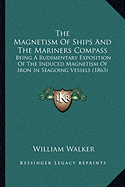 The Magnetism Of Ships And The Mariners Compass: Being A Rudimentary Exposition Of The Induced Magnetism Of Iron In Seagoing Vessels (1863)