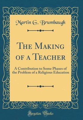 The Making of a Teacher: A Contribution to Some Phases of the Problem of a Religious Education (Classic Reprint) - Brumbaugh, Martin G