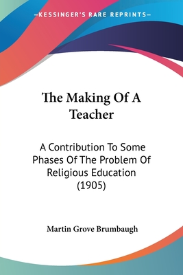 The Making Of A Teacher: A Contribution To Some Phases Of The Problem Of Religious Education (1905) - Brumbaugh, Martin Grove