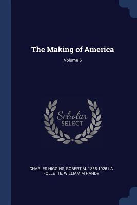 The Making of America; Volume 6 - Higgins, Charles, PH.D., and La Follette, Robert M 1855-1925, and Handy, William M