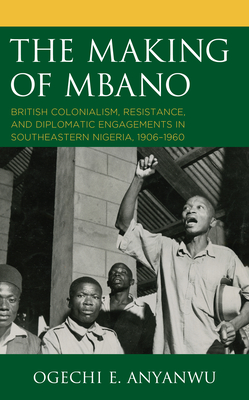 The Making of Mbano: British Colonialism, Resistance, and Diplomatic Engagements in Southeastern Nigeria, 1906-1960 - Anyanwu, Ogechi E