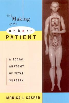 The Making of the Unborn Patient: A Social Anatomy of Fetal Surgery - Casper, Monica J