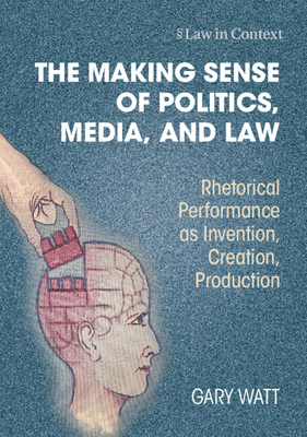 The Making Sense of Politics, Media, and Law: Rhetorical Performance as Invention, Creation, Production - Watt, Gary