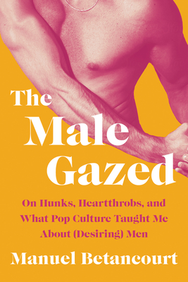 The Male Gazed: On Hunks, Heartthrobs, and What Pop Culture Taught Me about (Desiring) Men - Betancourt, Manuel