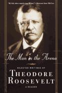 The Man in the Arena: Selected Writings of Theodore Roosevelt: A Reader