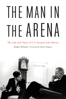 The Man in the Arena: The Life and Times of U.S. Senator Gale McGee - McDaniel, Rodger, and Simpson, Alan K (Foreword by)