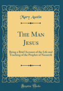 The Man Jesus: Being a Brief Account of the Life and Teaching of the Prophet of Nazareth (Classic Reprint)