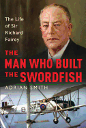 The Man Who Built the Swordfish: The Life of Sir Richard Fairey, 1887-1956