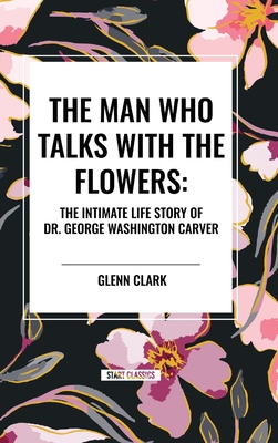 The Man Who Talks with the Flowers: The Intimate Life Story of Dr. George Washington Carver - Clark, Glenn