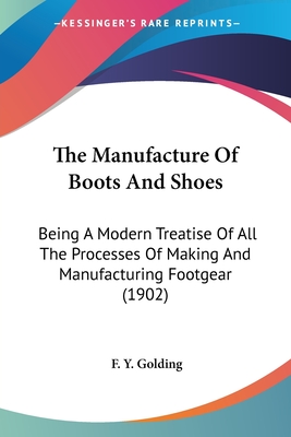 The Manufacture Of Boots And Shoes: Being A Modern Treatise Of All The Processes Of Making And Manufacturing Footgear (1902) - Golding, F Y