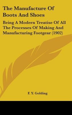 The Manufacture Of Boots And Shoes: Being A Modern Treatise Of All The Processes Of Making And Manufacturing Footgear (1902) - Golding, F Y