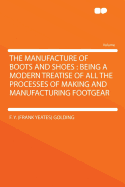 The Manufacture of Boots and Shoes: Being a Modern Treatise of All the Processes of Making and Manufacturing Footgear