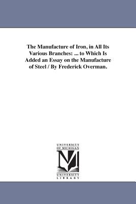 The Manufacture of Iron, in All Its Various Branches: ... to Which Is Added an Essay on the Manufacture of Steel / By Frederick Overman. - Overman, Frederick