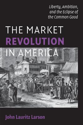The Market Revolution in America: Liberty, Ambition, and the Eclipse of the Common Good - Larson, John Lauritz