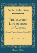 The Married Life of Anne of Austria: Queen of France, Mother of Louis XIV (Classic Reprint)