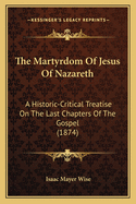 The Martyrdom of Jesus of Nazareth: A Historic-Critical Treatise on the Last Chapters of the Gospel