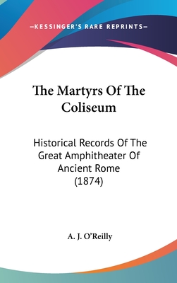 The Martyrs Of The Coliseum: Historical Records Of The Great Amphitheater Of Ancient Rome (1874) - O'Reilly, A J