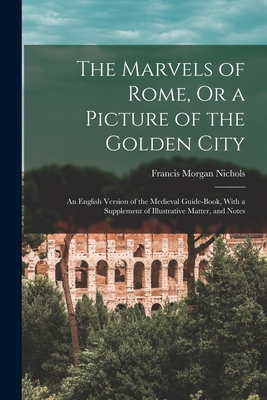 The Marvels of Rome, Or a Picture of the Golden City: An English Version of the Medieval Guide-Book, With a Supplement of Illustrative Matter, and Notes - Nichols, Francis Morgan