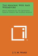 The Masonic Why and Wherefore: Being Answers to 101 Questions Which Perplex the Average Mason - Ward, J S M